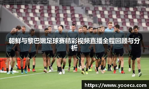 朝鲜与黎巴嫩足球赛精彩视频直播全程回顾与分析