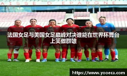 法国女足与美国女足巅峰对决谁能在世界杯舞台上笑傲群雄