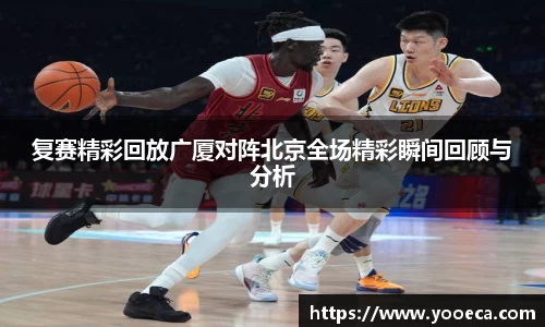 复赛精彩回放广厦对阵北京全场精彩瞬间回顾与分析