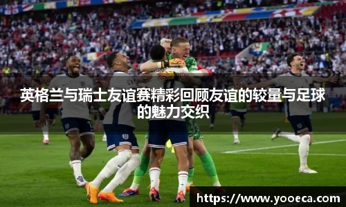 英格兰与瑞士友谊赛精彩回顾友谊的较量与足球的魅力交织